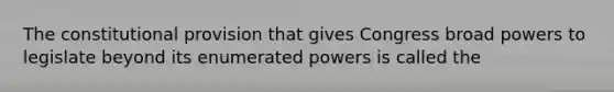 The constitutional provision that gives Congress broad powers to legislate beyond its enumerated powers is called the