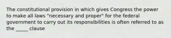 The constitutional provision in which gives Congress the power to make all laws "necessary and proper" for the federal government to carry out its responsibilities is often referred to as the _____ clause