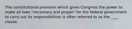 The constitutional provision which gives Congress the power to make all laws "necessary and proper" for the federal government to carry out its responsibilities is often referred to as the ____ clause.