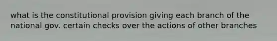 what is the constitutional provision giving each branch of the national gov. certain checks over the actions of other branches