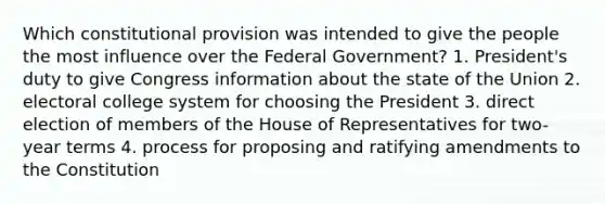 Which constitutional provision was intended to give the people the most influence over the Federal Government? 1. President's duty to give Congress information about the state of the Union 2. electoral college system for choosing the President 3. direct election of members of the House of Representatives for two-year terms 4. process for proposing and ratifying amendments to the Constitution