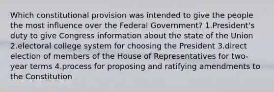 Which constitutional provision was intended to give the people the most influence over the Federal Government? 1.President's duty to give Congress information about the state of the Union 2.<a href='https://www.questionai.com/knowledge/ku06PV1rQK-electoral-college' class='anchor-knowledge'>electoral college</a> system for choosing the President 3.direct election of members of the House of Representatives for two-year terms 4.process for proposing and ratifying amendments to the Constitution