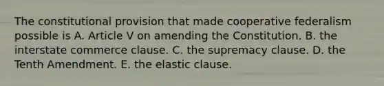 The constitutional provision that made cooperative federalism possible is A. Article V on amending the Constitution. B. the interstate commerce clause. C. the supremacy clause. D. the Tenth Amendment. E. the elastic clause.