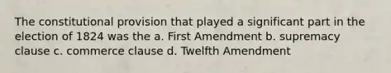 The constitutional provision that played a significant part in the election of 1824 was the a. First Amendment b. supremacy clause c. commerce clause d. Twelfth Amendment