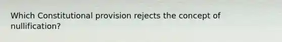 Which Constitutional provision rejects the concept of nullification?