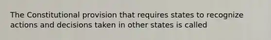 The Constitutional provision that requires states to recognize actions and decisions taken in other states is called