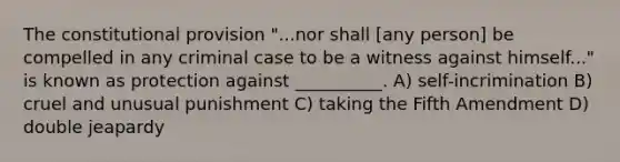 The constitutional provision "...nor shall [any person] be compelled in any criminal case to be a witness against himself..." is known as protection against __________. A) self-incrimination B) cruel and unusual punishment C) taking the Fifth Amendment D) double jeapardy