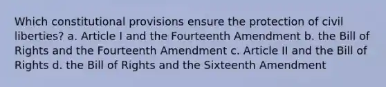 Which constitutional provisions ensure the protection of civil liberties? a. Article I and the Fourteenth Amendment b. the Bill of Rights and the Fourteenth Amendment c. Article II and the Bill of Rights d. the Bill of Rights and the Sixteenth Amendment