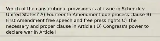 Which of the constitutional provisions is at issue in Schenck v. United States? A) Fourteenth Amendment due process clause B) First Amendment free speech and free press rights C) The necessary and proper clause in Article I D) Congress's power to declare war in Article I