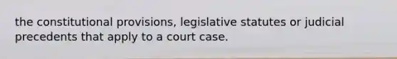 the constitutional provisions, legislative statutes or judicial precedents that apply to a court case.