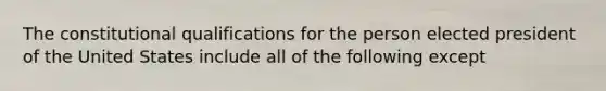 The constitutional qualifications for the person elected president of the United States include all of the following except