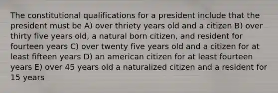 The constitutional qualifications for a president include that the president must be A) over thriety years old and a citizen B) over thirty five years old, a natural born citizen, and resident for fourteen years C) over twenty five years old and a citizen for at least fifteen years D) an american citizen for at least fourteen years E) over 45 years old a naturalized citizen and a resident for 15 years