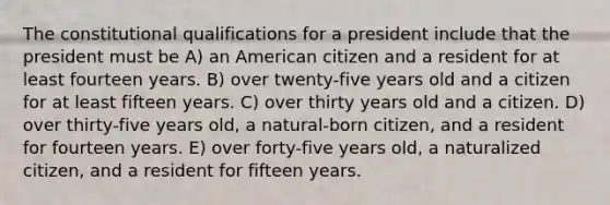 The constitutional qualifications for a president include that the president must be A) an American citizen and a resident for at least fourteen years. B) over twenty-five years old and a citizen for at least fifteen years. C) over thirty years old and a citizen. D) over thirty-five years old, a natural-born citizen, and a resident for fourteen years. E) over forty-five years old, a naturalized citizen, and a resident for fifteen years.