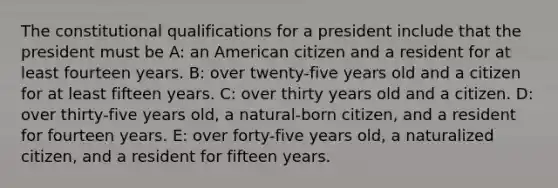 The constitutional qualifications for a president include that the president must be A: an American citizen and a resident for at least fourteen years. B: over twenty-five years old and a citizen for at least fifteen years. C: over thirty years old and a citizen. D: over thirty-five years old, a natural-born citizen, and a resident for fourteen years. E: over forty-five years old, a naturalized citizen, and a resident for fifteen years.