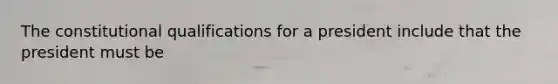 The constitutional qualifications for a president include that the president must be