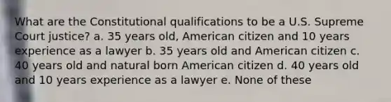 What are the Constitutional qualifications to be a U.S. Supreme Court justice? a. 35 years old, American citizen and 10 years experience as a lawyer b. 35 years old and American citizen c. 40 years old and natural born American citizen d. 40 years old and 10 years experience as a lawyer e. None of these