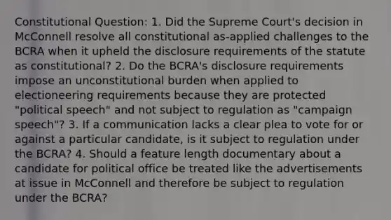 Constitutional Question: 1. Did the Supreme Court's decision in McConnell resolve all constitutional as-applied challenges to the BCRA when it upheld the disclosure requirements of the statute as constitutional? 2. Do the BCRA's disclosure requirements impose an unconstitutional burden when applied to electioneering requirements because they are protected "political speech" and not subject to regulation as "campaign speech"? 3. If a communication lacks a clear plea to vote for or against a particular candidate, is it subject to regulation under the BCRA? 4. Should a feature length documentary about a candidate for political office be treated like the advertisements at issue in McConnell and therefore be subject to regulation under the BCRA?