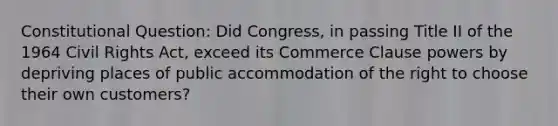 Constitutional Question: Did Congress, in passing Title II of the 1964 Civil Rights Act, exceed its Commerce Clause powers by depriving places of public accommodation of the right to choose their own customers?