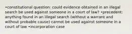 •constitutional question: could evidence obtained in an illegal search be used against someone in a court of law? •precedent: anything found in an illegal search (without a warrant and without probable cause) cannot be used against someone in a court of law •incorporation case