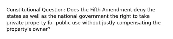 Constitutional Question: Does the Fifth Amendment deny the states as well as the national government the right to take private property for public use without justly compensating the property's owner?