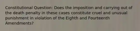 Constitutional Question: Does the imposition and carrying out of the death penalty in these cases constitute cruel and unusual punishment in violation of the Eighth and Fourteenth Amendments?