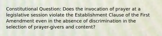 Constitutional Question: Does the invocation of prayer at a legislative session violate the Establishment Clause of the First Amendment even in the absence of discrimination in the selection of prayer-givers and content?