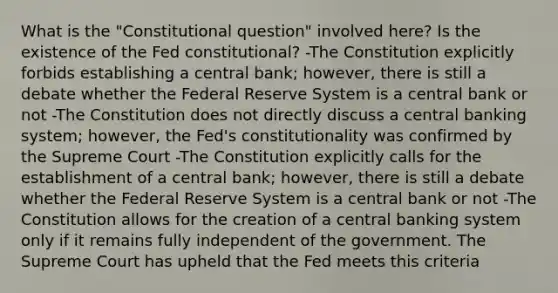 What is the​ "Constitutional question" involved​ here? Is the existence of the Fed​ constitutional? -The Constitution explicitly forbids establishing a central​ bank; however, there is still a debate whether the Federal Reserve System is a central bank or not -The Constitution does not directly discuss a central banking​ system; however, the​ Fed's constitutionality was confirmed by the Supreme Court -The Constitution explicitly calls for the establishment of a central​ bank; however, there is still a debate whether the Federal Reserve System is a central bank or not -The Constitution allows for the creation of a central banking system only if it remains fully independent of the government. The Supreme Court has upheld that the Fed meets this criteria