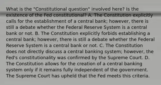 What is the​ "Constitutional question" involved​ here? Is the existence of the Fed​ constitutional? A. The Constitution explicitly calls for the establishment of a central​ bank; however, there is still a debate whether the Federal Reserve System is a central bank or not. B. The Constitution explicitly forbids establishing a central​ bank; however, there is still a debate whether the Federal Reserve System is a central bank or not. C. The Constitution does not directly discuss a central banking​ system; however, the​ Fed's constitutionality was confirmed by the Supreme Court. D. The Constitution allows for the creation of a central banking system only if it remains fully independent of the government. The Supreme Court has upheld that the Fed meets this criteria.