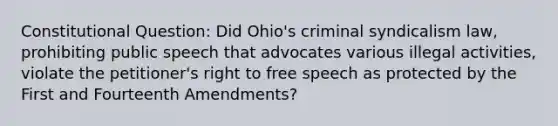 Constitutional Question: Did Ohio's criminal syndicalism law, prohibiting public speech that advocates various illegal activities, violate the petitioner's right to free speech as protected by the First and Fourteenth Amendments?