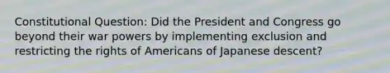 Constitutional Question: Did the President and Congress go beyond their war powers by implementing exclusion and restricting the rights of Americans of Japanese descent?