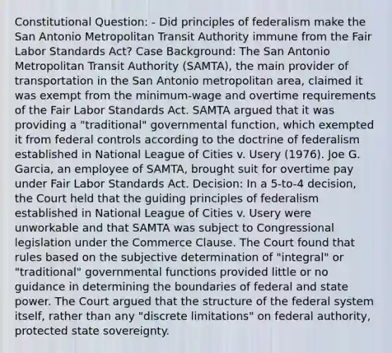 Constitutional Question: - Did principles of federalism make the San Antonio Metropolitan Transit Authority immune from the Fair Labor Standards Act? Case Background: The San Antonio Metropolitan Transit Authority (SAMTA), the main provider of transportation in the San Antonio metropolitan area, claimed it was exempt from the minimum-wage and overtime requirements of the Fair Labor Standards Act. SAMTA argued that it was providing a "traditional" governmental function, which exempted it from federal controls according to the doctrine of federalism established in National League of Cities v. Usery (1976). Joe G. Garcia, an employee of SAMTA, brought suit for overtime pay under Fair Labor Standards Act. Decision: In a 5-to-4 decision, the Court held that the guiding principles of federalism established in National League of Cities v. Usery were unworkable and that SAMTA was subject to Congressional legislation under the Commerce Clause. The Court found that rules based on the subjective determination of "integral" or "traditional" governmental functions provided little or no guidance in determining the boundaries of federal and state power. The Court argued that the structure of the federal system itself, rather than any "discrete limitations" on federal authority, protected state sovereignty.