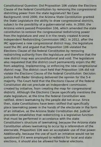 Constitutional Question: Did Proposition 106 violate the Elections Clause of the federal Constitution by removing the congressional districting power from the state legislature? No Case Background: Until 2000, the Arizona State Constitution granted the State Legislature the ability to draw congressional districts, subject to the possibility of a gubernatorial veto. In 2000, the Arizona voters passed Proposition 106, which amended the state constitution to remove the congressional redistricting power from the legislature and vest it in the newly created Arizona Independent Redistricting Commission (IRC). In 2012, after the IRC approved a new congressional district map, the legislature sued the IRC and argued that Proposition 106 violated the Elections Clause of the federal Constitution by removing redistricting authority from the legislature and therefore that the new district map was unconstitutional and void. The legislature also requested that the district court permanently enjoin the IRC from adopting, implementing, or enforcing the new congressional district map. The district court held that Proposition 106 did not violate the Elections Clause of the federal Constitution. Decision: Justice Ruth Bader Ginsburg delivered the opinion for the 5-4 majority. The Court held that the Elections Clause of the federal Constitution did not preclude an independent commission, created by initiative, from creating the map for congressional districts. Although the Elections Clause specifically mentions the state legislature, at the time the federal Constitution was ratified, direct lawmaking by the people did not occur. Since then, state Constitutions have been ratified that specifically place lawmaking power in the hands of the electorate in the form of an initiative, as the Arizona State Constitution did. Judicial precedent establishes that redistricting is a legislative function that must be performed in accordance with the state Constitution's structure of lawmaking; because the Arizona state Constitution allows lawmaking to occur by a referendum of the electorate, Proposition 106 was an acceptable use of that power. Additionally, because the use of such an initiative would not be questioned if it were employed to redistrict for local and state elections, it should also be allowed for federal elections.