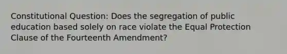 Constitutional Question: Does the segregation of public education based solely on race violate the Equal Protection Clause of the Fourteenth Amendment?