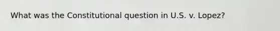 What was the Constitutional question in U.S. v. Lopez?
