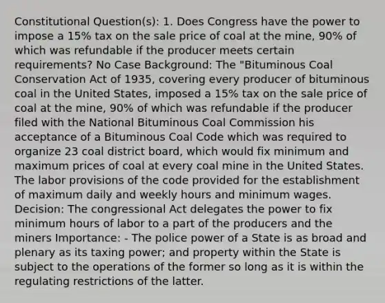 Constitutional Question(s): 1. Does Congress have the power to impose a 15% tax on the sale price of coal at the mine, 90% of which was refundable if the producer meets certain requirements? No Case Background: The "Bituminous Coal Conservation Act of 1935, covering every producer of bituminous coal in the United States, imposed a 15% tax on the sale price of coal at the mine, 90% of which was refundable if the producer filed with the National Bituminous Coal Commission his acceptance of a Bituminous Coal Code which was required to organize 23 coal district board, which would fix minimum and maximum prices of coal at every coal mine in the United States. The labor provisions of the code provided for the establishment of maximum daily and weekly hours and minimum wages. Decision: The congressional Act delegates the power to fix minimum hours of labor to a part of the producers and the miners Importance: - The police power of a State is as broad and plenary as its taxing power; and property within the State is subject to the operations of the former so long as it is within the regulating restrictions of the latter.