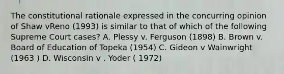 The constitutional rationale expressed in the concurring opinion of Shaw vReno (1993) is similar to that of which of the following Supreme Court cases? A. Plessy v. Ferguson (1898) B. Brown v. Board of Education of Topeka (1954) C. Gideon v Wainwright (1963 ) D. Wisconsin v . Yoder ( 1972)