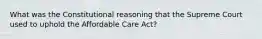 What was the Constitutional reasoning that the Supreme Court used to uphold the Affordable Care Act?