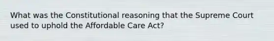 What was the Constitutional reasoning that the Supreme Court used to uphold the Affordable Care Act?