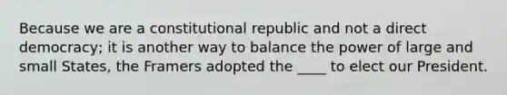 Because we are a constitutional republic and not a direct democracy; it is another way to balance the power of large and small States, the Framers adopted the ____ to elect our President.