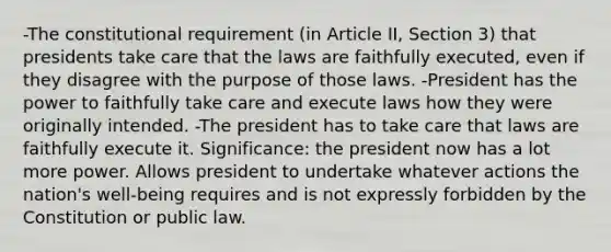 -The constitutional requirement (in Article II, Section 3) that presidents take care that the laws are faithfully executed, even if they disagree with the purpose of those laws. -President has the power to faithfully take care and execute laws how they were originally intended. -The president has to take care that laws are faithfully execute it. Significance: the president now has a lot more power. Allows president to undertake whatever actions the nation's well-being requires and is not expressly forbidden by the Constitution or public law.