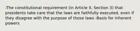 -The constitutional requirement (in Article II, Section 3) that presidents take care that the laws are faithfully executed, even if they disagree with the purpose of those laws -Basis for inherent powers