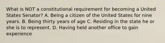 What is NOT a constitutional requirement for becoming a United States Senator? A. Being a citizen of the United States for nine years. B. Being thirty years of age C. Residing in the state he or she is to represent. D. Having held another office to gain experience