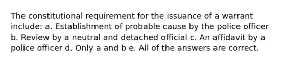 The constitutional requirement for the issuance of a warrant include: a. Establishment of probable cause by the police officer b. Review by a neutral and detached official c. An affidavit by a police officer d. Only a and b e. All of the answers are correct.