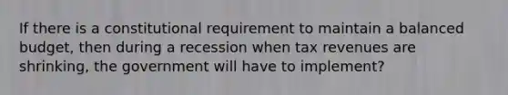 If there is a constitutional requirement to maintain a balanced budget, then during a recession when tax revenues are shrinking, the government will have to implement?