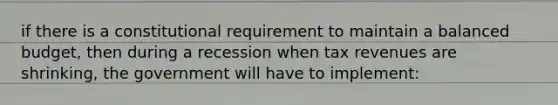 if there is a constitutional requirement to maintain a balanced budget, then during a recession when tax revenues are shrinking, the government will have to implement: