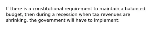 If there is a constitutional requirement to maintain a balanced budget, then during a recession when tax revenues are shrinking, the government will have to implement: