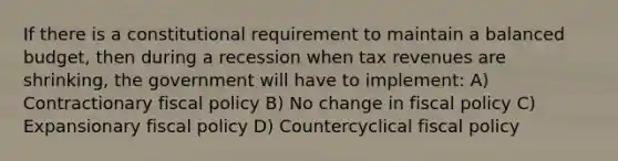 If there is a constitutional requirement to maintain a balanced budget, then during a recession when tax revenues are shrinking, the government will have to implement: A) Contractionary fiscal policy B) No change in fiscal policy C) Expansionary fiscal policy D) Countercyclical fiscal policy