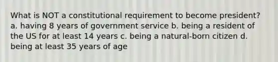 What is NOT a constitutional requirement to become president? a. having 8 years of government service b. being a resident of the US for at least 14 years c. being a natural-born citizen d. being at least 35 years of age