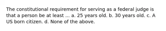 The constitutional requirement for serving as a federal judge is that a person be at least ... a. 25 years old. b. 30 years old. c. A US born citizen. d. None of the above.