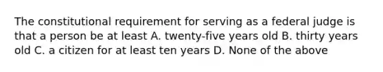 The constitutional requirement for serving as a federal judge is that a person be at least A. twenty-five years old B. thirty years old C. a citizen for at least ten years D. None of the above